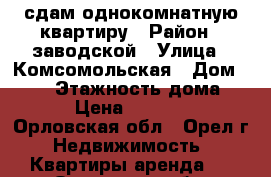 сдам однокомнатную квартиру › Район ­ заводской › Улица ­ Комсомольская › Дом ­ 122 › Этажность дома ­ 5 › Цена ­ 11 000 - Орловская обл., Орел г. Недвижимость » Квартиры аренда   . Орловская обл.